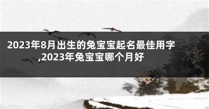 2023年8月出生的兔宝宝起名最佳用字,2023年兔宝宝哪个月好