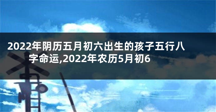 2022年阴历五月初六出生的孩子五行八字命运,2022年农历5月初6