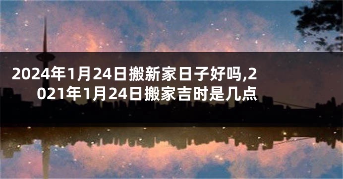 2024年1月24日搬新家日子好吗,2021年1月24日搬家吉时是几点