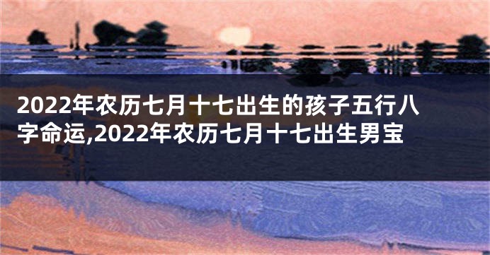 2022年农历七月十七出生的孩子五行八字命运,2022年农历七月十七出生男宝