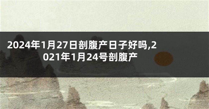 2024年1月27日剖腹产日子好吗,2021年1月24号剖腹产