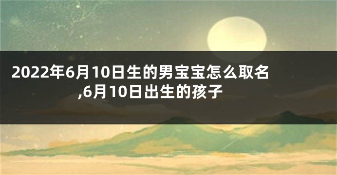 2022年6月10日生的男宝宝怎么取名,6月10日出生的孩子