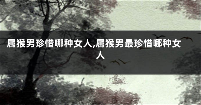 属猴男珍惜哪种女人,属猴男最珍惜哪种女人