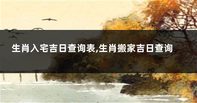 生肖入宅吉日查询表,生肖搬家吉日查询