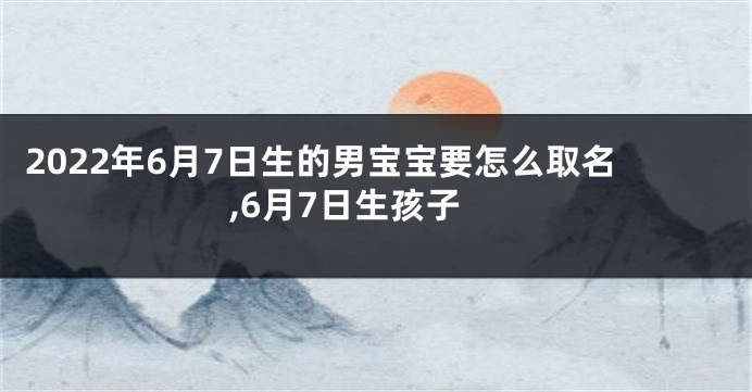 2022年6月7日生的男宝宝要怎么取名,6月7日生孩子