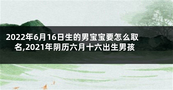 2022年6月16日生的男宝宝要怎么取名,2021年阴历六月十六出生男孩