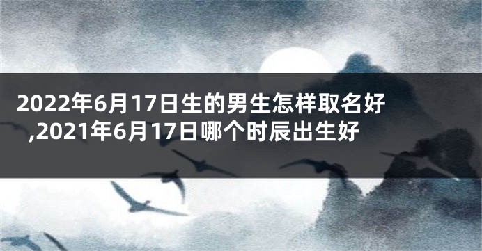 2022年6月17日生的男生怎样取名好,2021年6月17日哪个时辰出生好