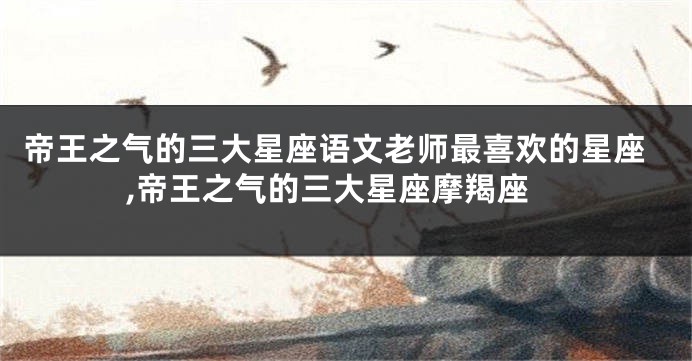 帝王之气的三大星座语文老师最喜欢的星座,帝王之气的三大星座摩羯座