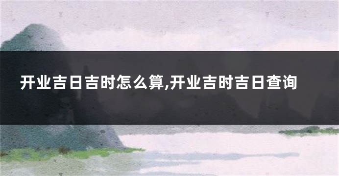开业吉日吉时怎么算,开业吉时吉日查询