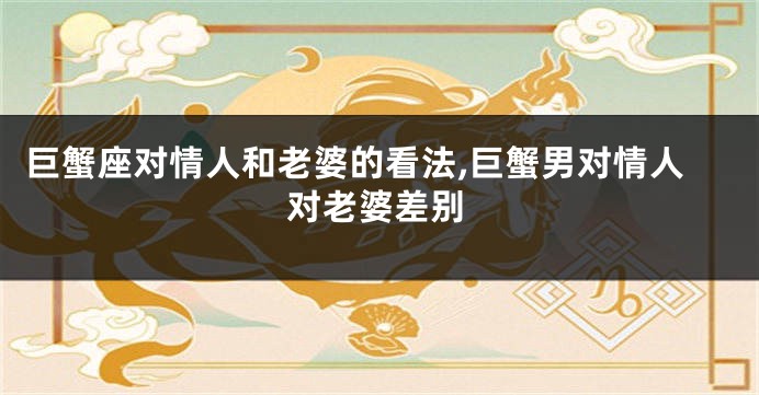 巨蟹座对情人和老婆的看法,巨蟹男对情人对老婆差别