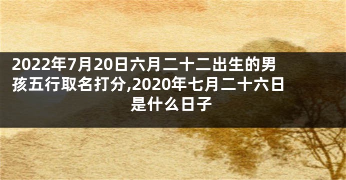 2022年7月20日六月二十二出生的男孩五行取名打分,2020年七月二十六日是什么日子