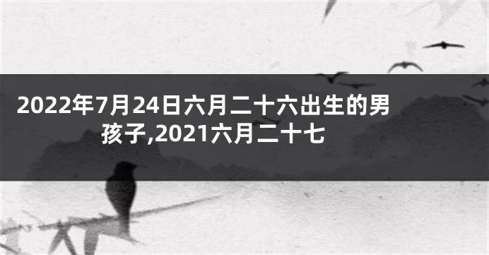 2022年7月24日六月二十六出生的男孩子,2021六月二十七