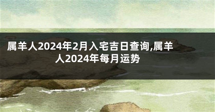 属羊人2024年2月入宅吉日查询,属羊人2024年每月运势