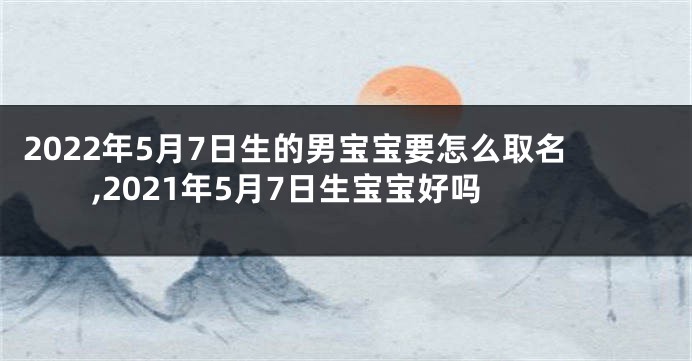 2022年5月7日生的男宝宝要怎么取名,2021年5月7日生宝宝好吗