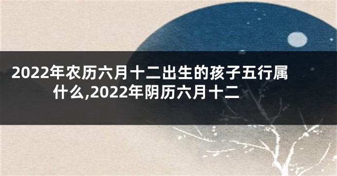 2022年农历六月十二出生的孩子五行属什么,2022年阴历六月十二