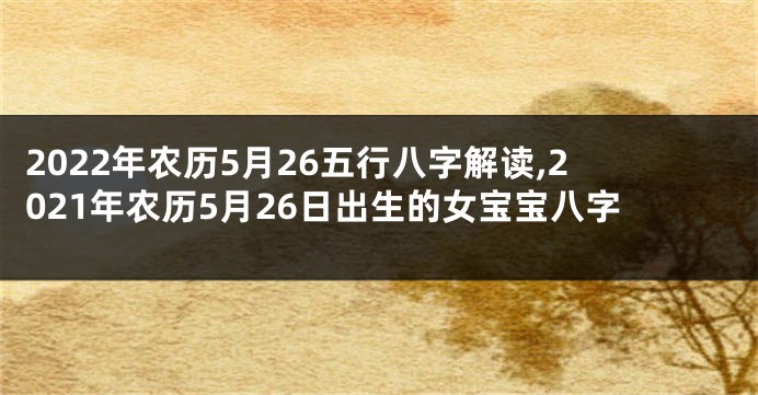 2022年农历5月26五行八字解读,2021年农历5月26日出生的女宝宝八字