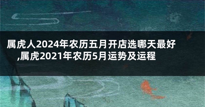 属虎人2024年农历五月开店选哪天最好,属虎2021年农历5月运势及运程