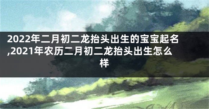 2022年二月初二龙抬头出生的宝宝起名,2021年农历二月初二龙抬头出生怎么样