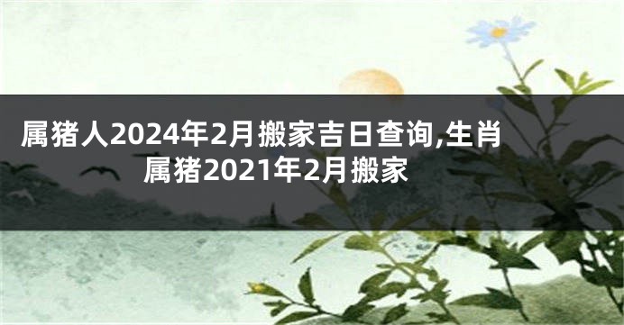 属猪人2024年2月搬家吉日查询,生肖属猪2021年2月搬家