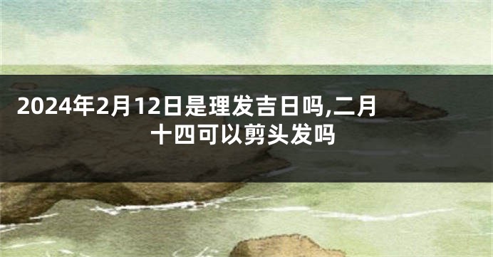 2024年2月12日是理发吉日吗,二月十四可以剪头发吗