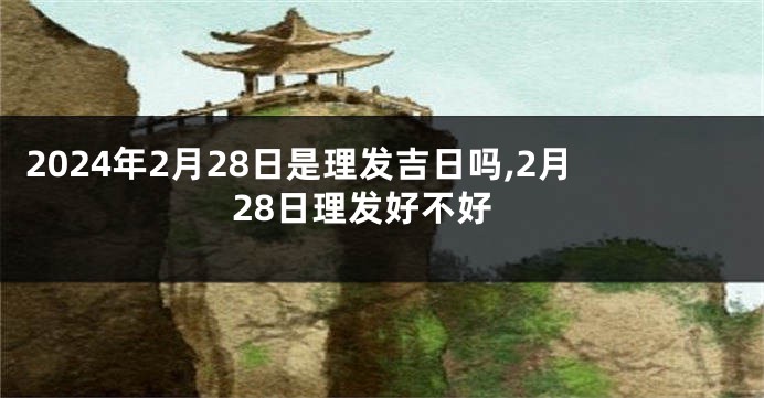 2024年2月28日是理发吉日吗,2月28日理发好不好
