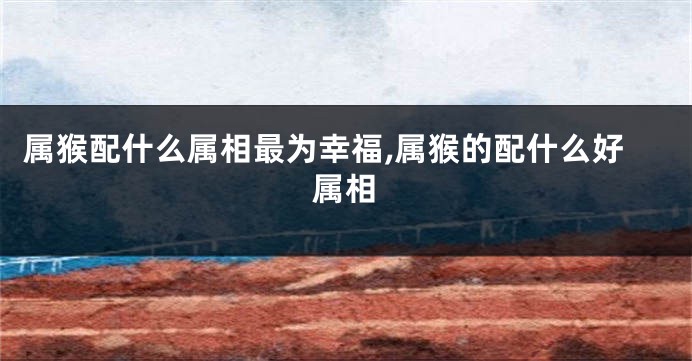 属猴配什么属相最为幸福,属猴的配什么好属相