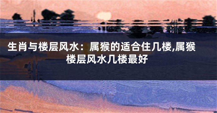 生肖与楼层风水:属猴的适合住几楼,属猴楼层风水几楼最好