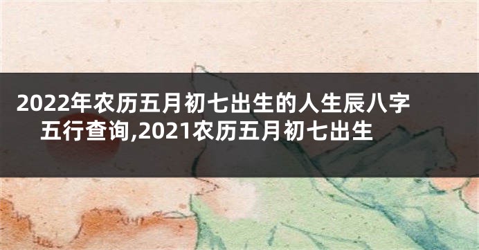 2022年农历五月初七出生的人生辰八字五行查询,2021农历五月初七出生