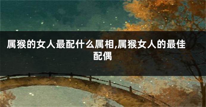 属猴的女人最配什么属相,属猴女人的最佳配偶