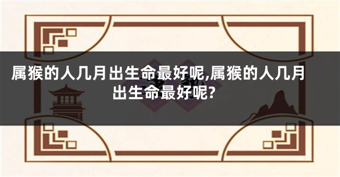 属猴的人几月出生命最好呢,属猴的人几月出生命最好呢?