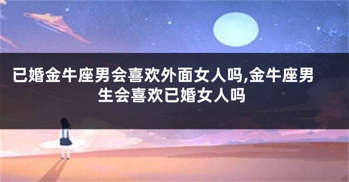 已婚金牛座男会喜欢外面女人吗,金牛座男生会喜欢已婚女人吗