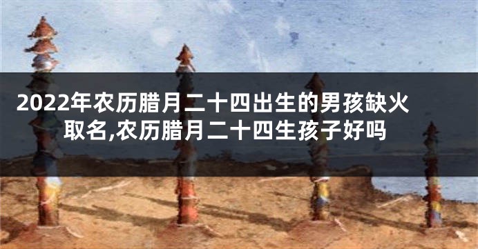2022年农历腊月二十四出生的男孩缺火取名,农历腊月二十四生孩子好吗