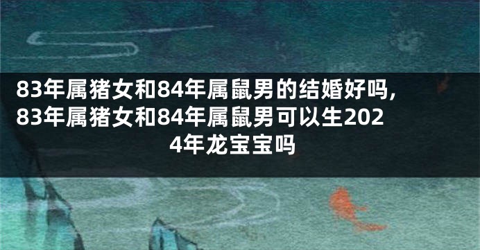 83年属猪女和84年属鼠男的结婚好吗,83年属猪女和84年属鼠男可以生2024年龙宝宝吗