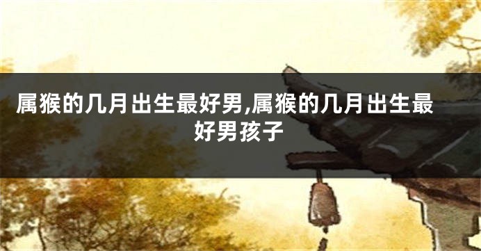 属猴的几月出生最好男,属猴的几月出生最好男孩子