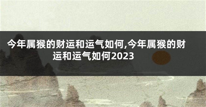 今年属猴的财运和运气如何,今年属猴的财运和运气如何2023