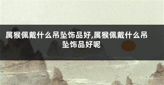 属猴佩戴什么吊坠饰品好,属猴佩戴什么吊坠饰品好呢