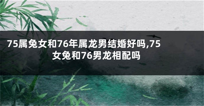 75属兔女和76年属龙男结婚好吗,75女兔和76男龙相配吗
