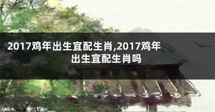 2017鸡年出生宜配生肖,2017鸡年出生宜配生肖吗