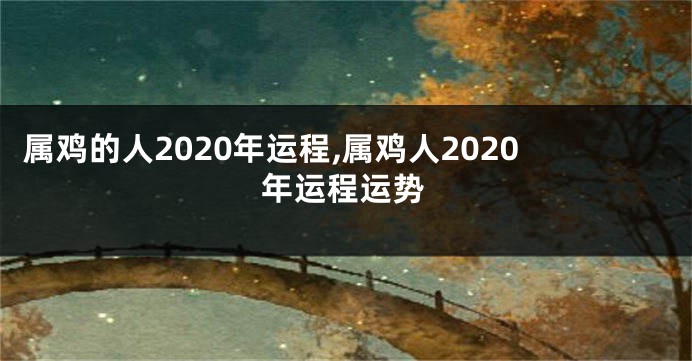 属鸡的人2020年运程,属鸡人2020年运程运势