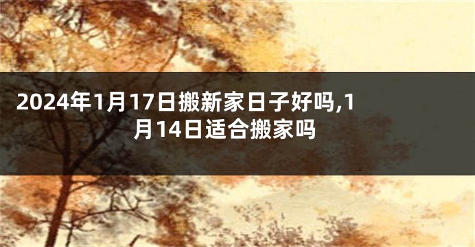 2024年1月17日搬新家日子好吗,1月14日适合搬家吗
