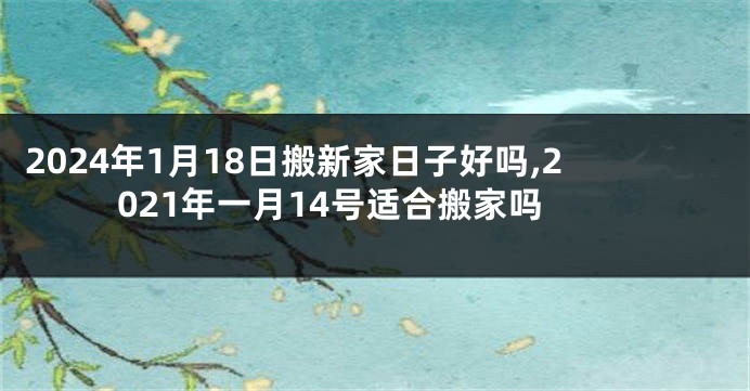2024年1月18日搬新家日子好吗,2021年一月14号适合搬家吗
