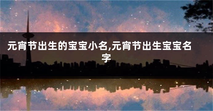 元宵节出生的宝宝小名,元宵节出生宝宝名字