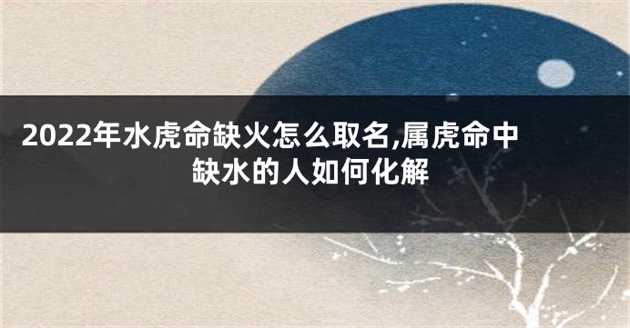 2022年水虎命缺火怎么取名,属虎命中缺水的人如何化解