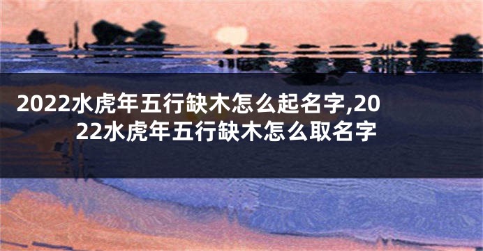 2022水虎年五行缺木怎么起名字,2022水虎年五行缺木怎么取名字