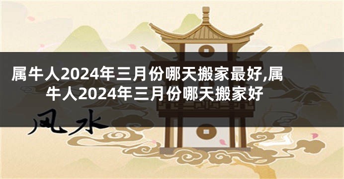 属牛人2024年三月份哪天搬家最好,属牛人2024年三月份哪天搬家好