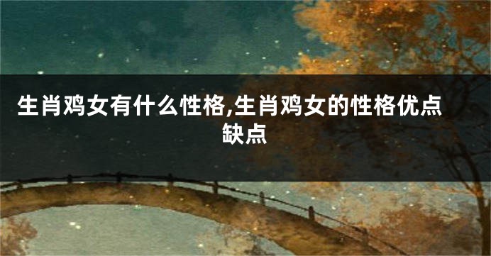 生肖鸡女有什么性格,生肖鸡女的性格优点缺点