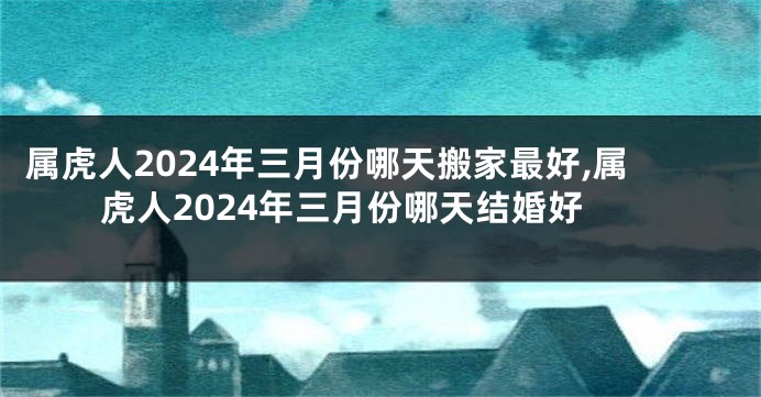 属虎人2024年三月份哪天搬家最好,属虎人2024年三月份哪天结婚好