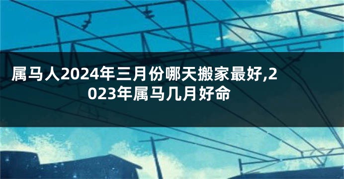 属马人2024年三月份哪天搬家最好,2023年属马几月好命