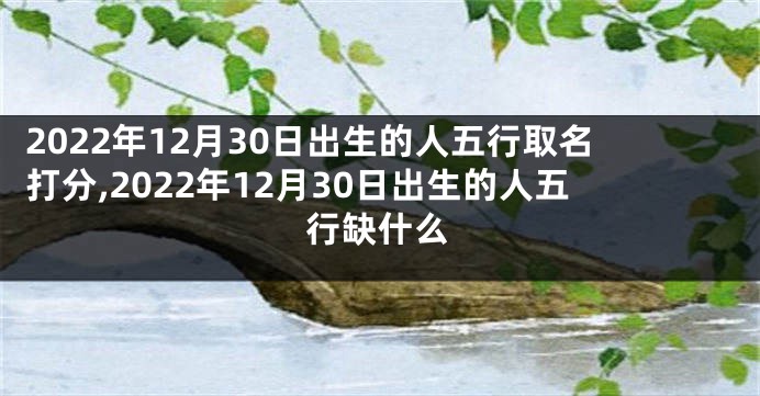 2022年12月30日出生的人五行取名打分,2022年12月30日出生的人五行缺什么