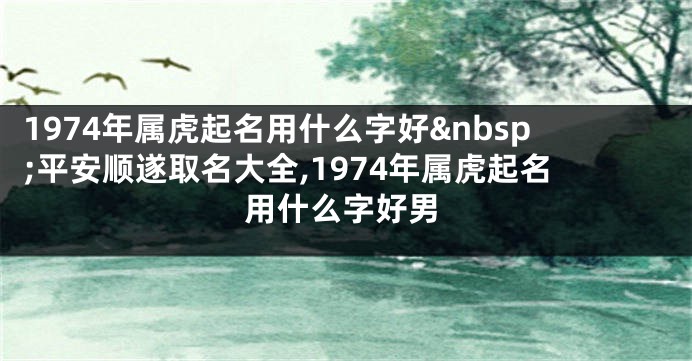 1974年属虎起名用什么字好 平安顺遂取名大全,1974年属虎起名用什么字好男